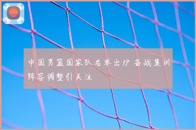 中国男篮国家队名单出炉 备战集训阵容调整引关注