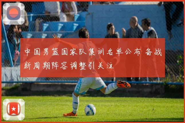中国男篮国家队集训名单公布 备战新周期阵容调整引关注