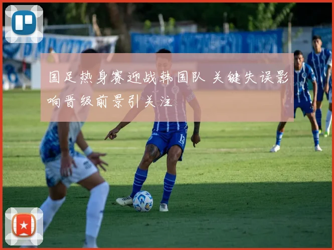国足热身赛迎战韩国队 关键失误影响晋级前景引关注
