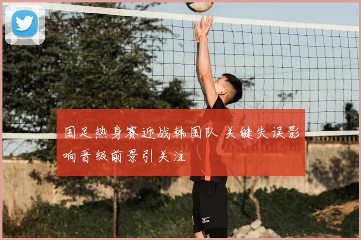 国足热身赛迎战韩国队 关键失误影响晋级前景引关注
