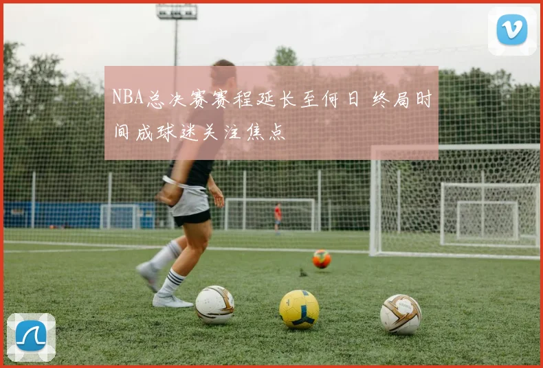 NBA总决赛赛程延长至何日 终局时间成球迷关注焦点