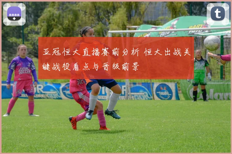 亚冠恒大直播赛前分析 恒大出战关键战役看点与晋级前景