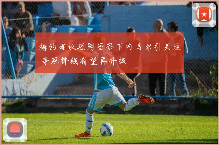 梅西建议迈阿密签下内马尔引关注 争冠锋线有望再升级