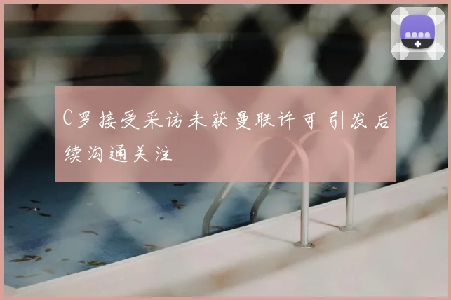 C罗接受采访未获曼联许可 引发后续沟通关注