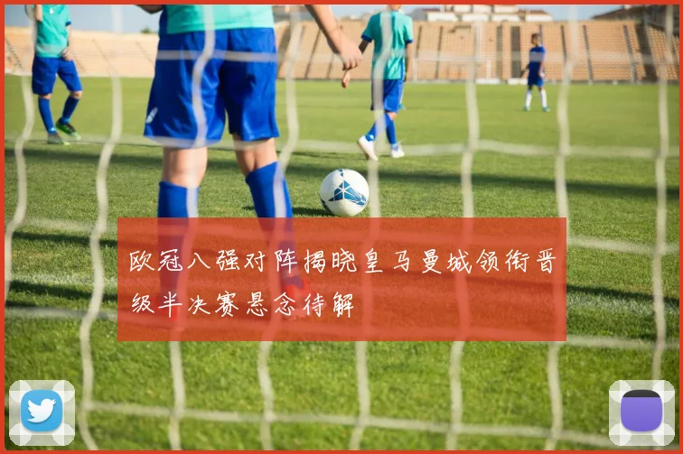 欧冠八强对阵揭晓皇马曼城领衔晋级半决赛悬念待解