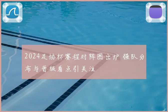 2024足协杯赛程对阵图出炉 强队分布与晋级看点引关注