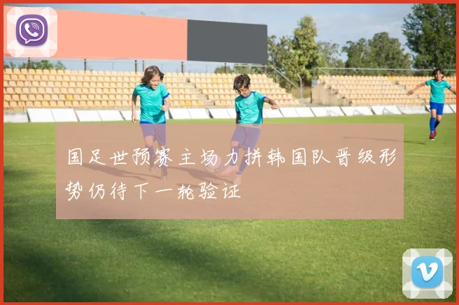 国足世预赛主场力拼韩国队晋级形势仍待下一轮验证