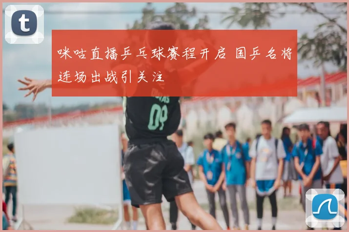 咪咕直播乒乓球赛程开启 国乒名将连场出战引关注