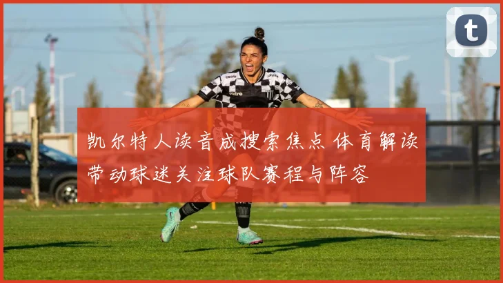 凯尔特人读音成搜索焦点 体育解读带动球迷关注球队赛程与阵容