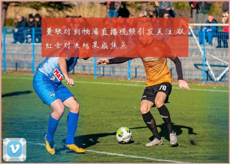 曼联对利物浦直播视频引发关注 双红会对决结果成焦点