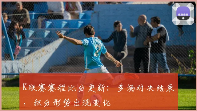 K联赛赛程比分更新：多场对决结束，积分形势出现变化