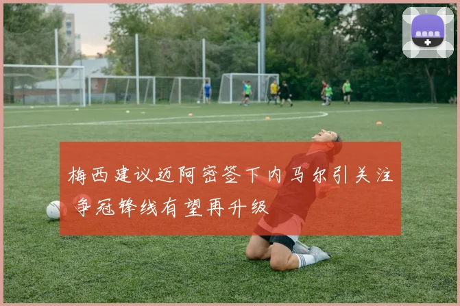 梅西建议迈阿密签下内马尔引关注 争冠锋线有望再升级