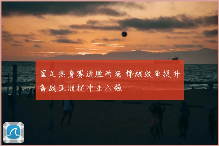 国足热身赛连胜两场 锋线效率提升备战亚洲杯冲击八强
