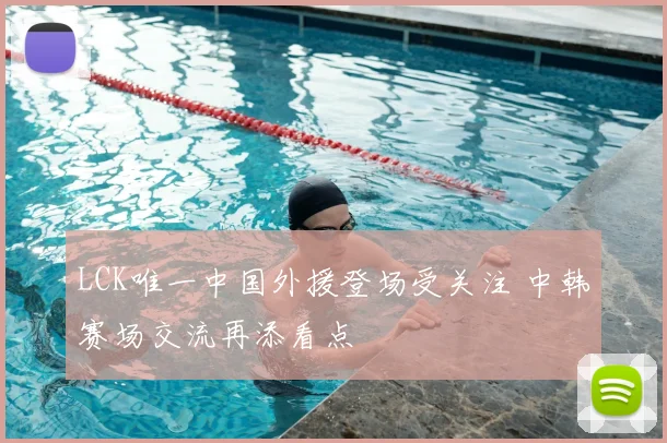 LCK唯一中国外援登场受关注 中韩赛场交流再添看点