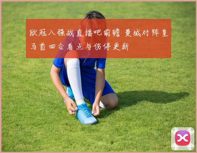 欧冠八强战直播吧前瞻 曼城对阵皇马首回合看点与伤停更新