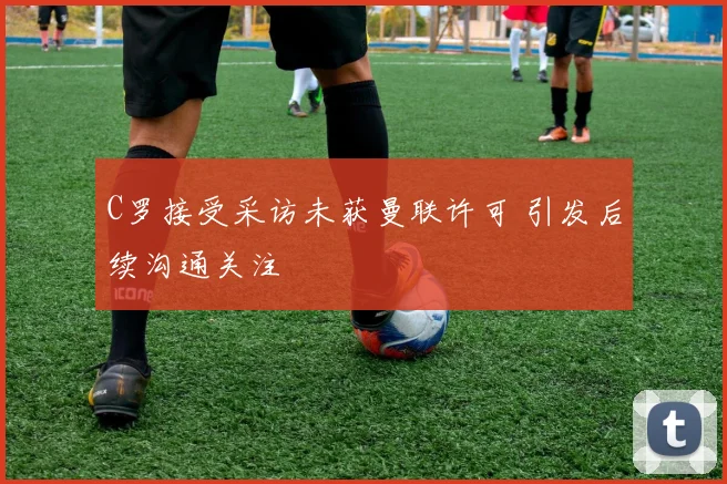 C罗接受采访未获曼联许可 引发后续沟通关注