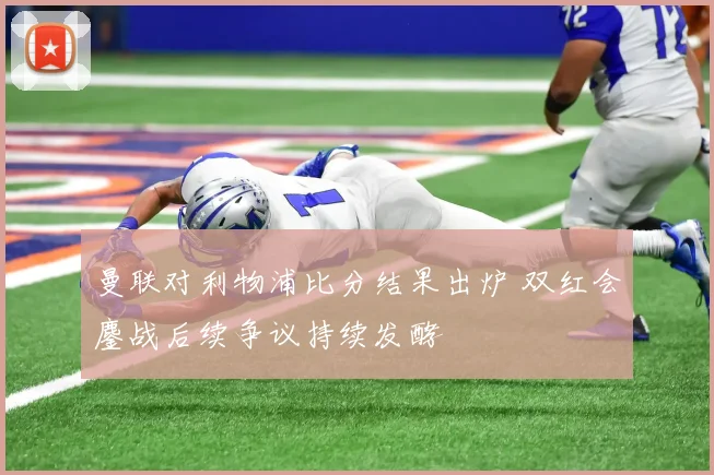 曼联对利物浦比分结果出炉 双红会鏖战后续争议持续发酵